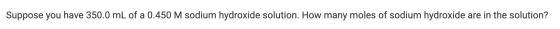 Suppose you have 350.0 mL of a 0.450 M sodium hydroxide solution. How many moles of sodium hydroxide are in the solution?