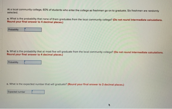 At a local community college, 60% of students who enter the college as freshmen go on to graduate. Six freshmen are randomly selected. a. What is the probability that none of them graduates from the local community college? (Do not round intermediate calculations. Round your final answer to 4 decimal places.) b. What is the probability that at most five will graduate from the local community college? (Do not round intermediate calculations. Round your final answer to 4 decimal places.) Probability c. what is the expected number that will graduate? (Round your final answer to 2 decimal places.) Expected number