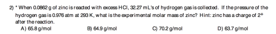 2) When 0.0862 g of zinc is reacted with excess HCI, 32.27 mLs of hydrogen gas is collected. g of zincis reacted with If the pressure of the hydrogen gas is 0.976 atm at 293 K, what is the experimental molar mass of zinc? Hint: zinc has a charge of 2+ after the reaction A) 65.8 g/mol B) 64.9 g/mol C) 70.2 g/mol