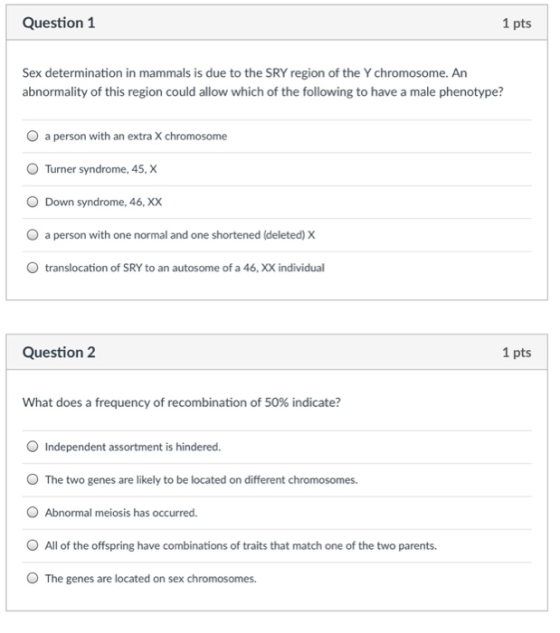 Question 1 1 pts Sex determination in mammals is due to the SRY region of the Y chromosome. An abnormality of this region could allow which of the following to have a male phenotype? O a person with an extra X chromosome Turner syndrome, 45, X O Down syndrome, 46, XX O a person with one normal and one shortened (deleted) X O translocation of SRY to an autosome of a 46, XX individual Question 2 1 pts What does a frequency of recombination of 50% indicate? O Independent assortment is hindered O The two genes are likely to be located on different chromosomes. O Abnormal meiosis has occurred O All of the offspring have combinations of traits that match one of the two parents. O The genes are located on sex chromosomes.