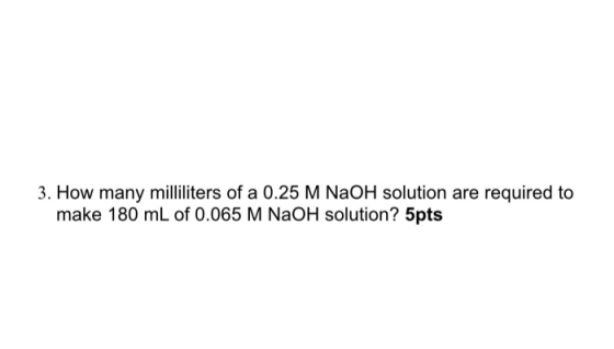 3. How many milliliters of a 0.25 M NaOH solution are required to make 180 mL of 0.065 M NaOH solution? 5pts