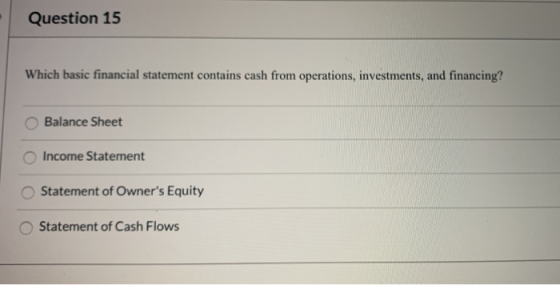 Question 15 Which basic financial statement contains cash from operations, investments, and financing? Balance Sheet Income S
