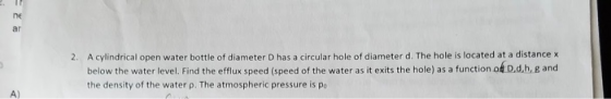 ne ar A cylindrical open water bottle of diameter D has a circular hole of diameter d. The hole is located at a distance x below the water level. Find the efflux speed (speed of the water as it exits the hole) as a function o the density of the water p. The atmospheric pressure is po 2. D.d,h, g and A)