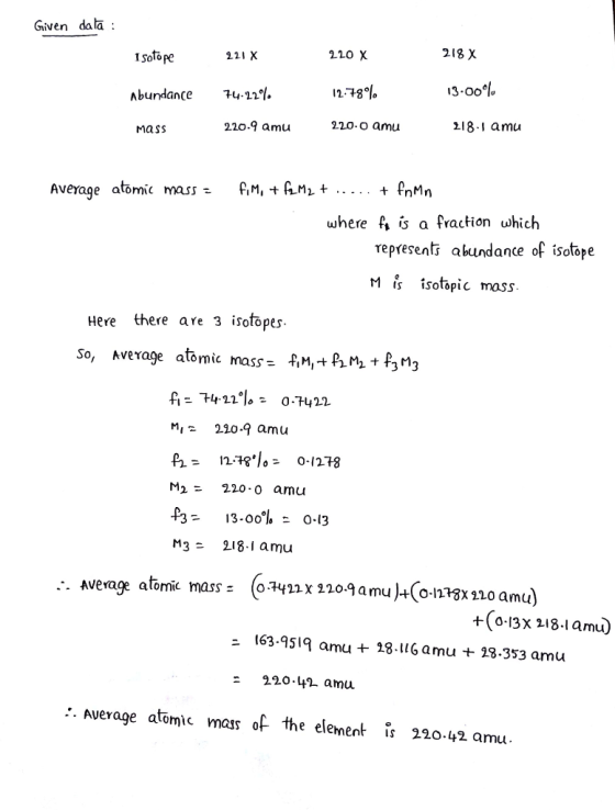 Given dala: 2.20 χ 218 X Isofope 221 X 11.78% 13.00% Abundance 74.22% 220.9 amu 220.o amu 8.1 amU Mass Averaqe atomic mass,M, +Mi+ .. + PnMn where f, β a fraction whic represents abundance of isotope Mİ, isotopic mass Here there are 3 isotopes So, Average atomc mass- fM,+ PM 3 A-74.22。 0.7422 Mi220.q amu M2= 220 . 0 arnu 13-00% 0-3 M3 218.1 amu Average atomic mass= (oF422x 220.9 amu)-C0MP3x110 amu) 4(0.13x 오18.1 amu ニ 163.9519 amu + 28. l 1 Gamu + 23.353 amu 220.4 amu ●Average atomic mass of the element IS 220.42