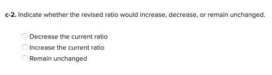 c-2. Indicate whether the revised ratio would increase, decrease, or remain unchanged. O Decrease the current ratio O Increas