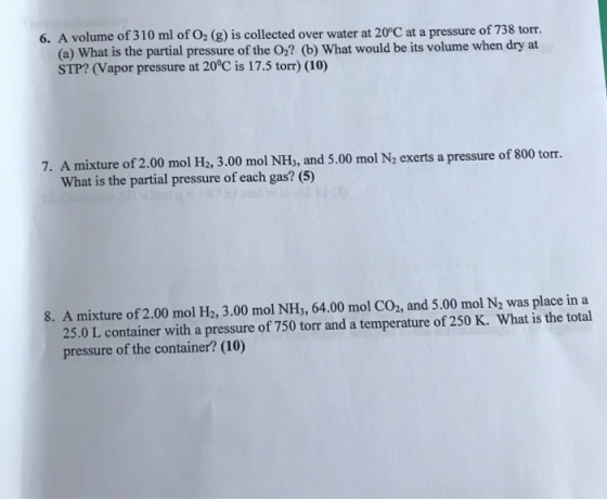 6. A volume of 310 ml of O2 (g) is collected over water at 20C at a pressure of 738 torr. (a) What is the partial pressure of the O? (b) What would be its volume when dry at STP? (Vapor pressure at 20°C is 17.5 torr) (10) 0 mol N2 exerts a pressure of 800 torr. What is the partial pressure of each gas? (5) 8. A mixture of 2.00 mol H2, 3.00 mol NH3, 64.00 mol Co2, and 5.00 mol N2 was place in a 25.0 L container with a pressure of 750 torr and a temperature of 250 K. What is the total pressure of the container? (10)