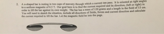 A u-shaped bar is resting in two cups of mercury through which a current can pass. It is oriented at right angles o a uniform magnetic of o.S T. Our goal here is to find the current required and its direction, (left or right) in 2. order to lift the bar against its own weigh You will need to sketch the situation, include all directions of fields, forces the current required to lift the bar. Let the magnetic field be into the page. t. The bar has a mass of 120 grams and a length in the field of 15 em. and current direction and calculate