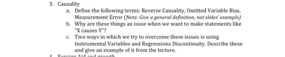 3. Causality Define the following terms: Reverse Causality, Omitted Variable Bias, Measurement Error (Note: Give a general definition, not slidesexample) Why are these things an issue when we want to make statements like X causes Y Two ways in which we try to overcome these issues is using Instrumental Variables and Regressions Discontinuity. Describe these and give an example of it from the lecture. a. b. c.
