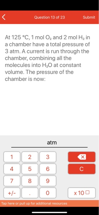 Question 13 of 23 Submit At 125 °C, 1 mol O2 and 2 mol H2 in a chamber have a total pressure of 3 atm. A current is run throu