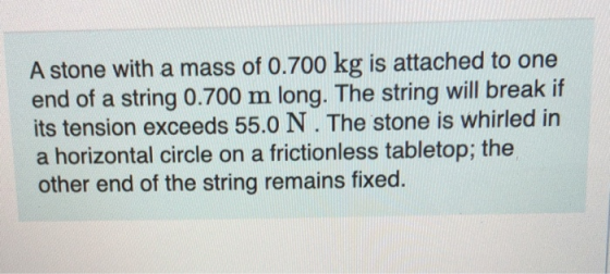 A stone with a mass of 0.700 kg is attached to one end of a string 0.700 m long. The string will break if its tension exceeds