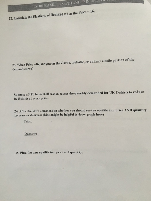 PROBLEM SET 1- MATH AND PRINCIPLEx u 16. 22. Calculate the Elasticity of Demand when the Price 23. When Price-16, are you on the elastic, inelastic, or unitary elastie portion of the demand curve? Suppose a NIT basketball season causes the quantity demanded for UK T-shirts to reduce by 5 shirts at every price. 24. After the shift, comment on whether you should see the equilibrium price AND quantity increase or decrease (hint, might be helpful to draw graph here) Price: Quantity: 25. Find the new equilibrium price and quantity