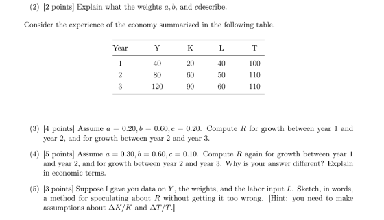 (2) |2 pointsl Explain what the weights a, b, and cdescribe. Consider the experience of the economy summarized in the following table ear 40 80 120 20 60 90 40 50 60 100 110 110 (3) [4 points Assumea0.20, b 0.60, c0.20. Compute R for growth between year 1 and year 2, and for growth between year 2 and year 3 0.60, c 0.10. Compute R again for growth between year 1 (4) 15 points! Assume a-0.30, b and year 2, and for growth between year 2 and year 3. Why is your answer different? Explain n economic terms (5) [3 points] Suppose I gave you data on Y, the weights, and the labor input L. Sketch, in words, a method for speculating about R without getting it too wrong. [Hint: you need to make assumptions about K/K and ДТ/Tj