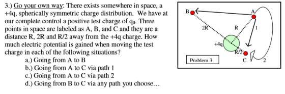 3.) Go your own way: There exists somewhere in space, a +4q, spherically symmetric charge distribution. We have atB our complete control a positive test charge of qo. Three points in space are labeled as A, B, and C and they are a distance R, 2R and R/2 away from the +4q charge. How much electric potential is gained when moving the test charge in each of the following situations? 2R +4q /2 a.) Going from A to B b.) Going from A to C via path 1 c.) Going from A to C via path 2 d.) Going from B to C via any path you choose... Prohlem 3
