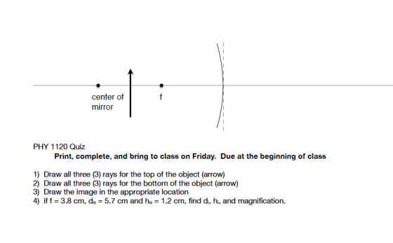 center of mirror PHY 1120 Quiz Print, complete, and bring to class on Friday. Due at the beginning of class 1) Draw all three (3) rays for the top of the object (arrow) 2) Draw all three (3) rays for the bottom of the object (arrow) 3) Draw the image in the appropriate location 4) if f 3.8 cm, do 5.7 cm and ho 1.2 cm, find di, hi, and magnification.