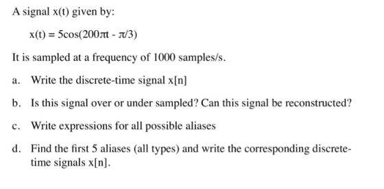 A signal x(t) given by: x(t) = 5cos(200mt-t/3) It is sampled at a frequency of 1000 samples/s. a. Write the discrete-time signal x[n] b. Is this signal over or under sampled? Can this signal be reconstructed? c. Write expressions for all possible aliases d. Find the first 5 aliases (all types) and write the corresponding discrete- time signals x[n]