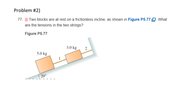 Problem #2) 77. IIl Two blocks are at rest on a frictionless incline, as shown in Figure P5.77What are the tensions in the two strings? Figure P5.77 3.0 kg2 5.0 kg 20°
