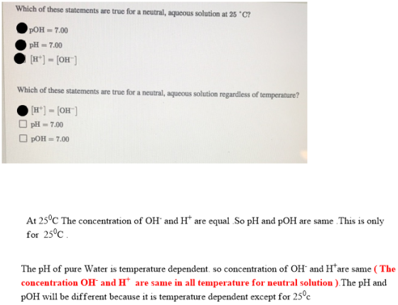 Which of these statements are true for a neutral, aqueous solution at 25°C? pOH = 7.00 pH = 7.00 [H+] = [OH] Which of these