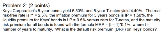 Problem 2: (2 points) Keys Corporations 5-year bonds yield 6.50%, and 5-year T-notes yield 4.40%. The real risk-free rate is