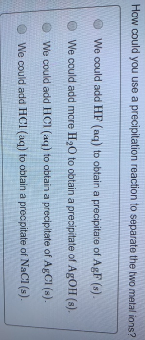 How could you use a precipitation reaction to separate the two metal ions? We could add HF (aq) to obtain a precipitate of Ag