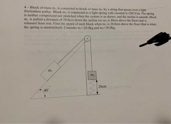 4 - Block of mass mi is connected to block of mass m2 by a string that passes o rictionless pulley. Block m2 is connected to a light spring with constant k-250 N/m. The spring is neither compressed nor stretched when the system is as shown, and the incline is smooth. Block mı is pulled a distance of 20.0cm down the incline (so m2 is 40cm above the floor) and is released from rest. Find the speed of each block when m2 is 20.0cm above the floor (that is when the spring is unstretched). Consider mi-20.0kg and m2-30.0kg m2 20cm 40