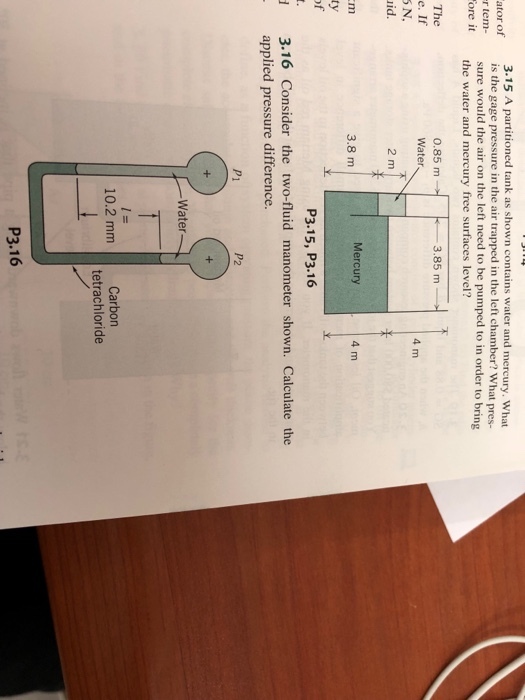 3.15 A partitioned tank as shown contains water and mercury. What is the gage pressure in the air trapped in the left chamber? What pres- sure would the air on the left need to be pumped to in order to bring the water and mercury free surfaces level? r tem- ore it 0.85 m Water 3.85 m . 4 m S N. id 2 m Mercury 4 m 3.8 m P3.15, P3.16 3.16 Consider the two-fluid manometer shown. Calculate the applied pressure difference. P1 P2 Water 10.2 mm Carbon tetrachloride P3.16