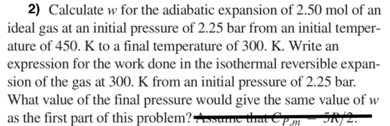 2) Calculate w for the adiabatic expansion of 2.50 mol of an ideal gas at an initial pressure of 2.25 bar from an initial temper- ature of 450. K to a final temperature of 300. K. Write an expression for the work done in the isothermal reversible expan- sion of the gas at 300. K from an initial pressure of 2.25 bar. What value of the final pressure would give the same value of w as the first part of this problem? ,m