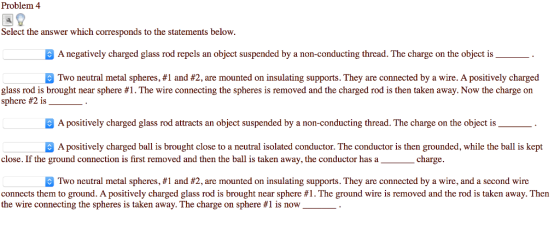 Problem 4 Select the answer which corresponds to the statements below. A negatively charged glass rod repels an object suspended by a non-conducting thread. The charge on the object is Two neutral metal spheres, #1 and #2, are mounted on insulating supports. They are connected by a wire. A positively charged glass rod is brought near sphere #1 . The wire connecting the spheres is removed and the charged rod is then taken away. Now the charge on sphere #2 is . A positively charged glass rod attracts an object suspended by a non-conducting thread. The charge on the object is A positively charged ball is brought close to a neutral isolated conductor. The conductor is then grounded, while the ball is kept close. If the ground connection is first removed and then the ball is taken away, the conductor has a charge. B Two neutral metal spheres, #1 and #2, are mounted on insulating supports. They are connected by a wire, and a second wire connects them to ground. A positively charged glass rod is brought near sphere #1 . The ground wire is removed and the rod is taken away. Then the wire connecting the spheres is taken away. The charge on sphere #1 is now