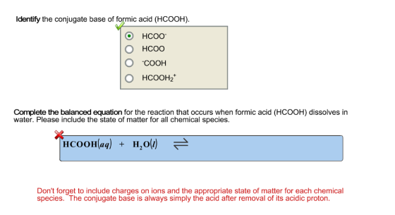 Identify the conjugate base of formic acid (HCOOH). CO HCOO O HCOO O COOH O HCOOH Complete the balanced equation for the reaction that occurs when formic acid (HCOOH) dissolves in water. Please include the state of matter for all chemical species. HcooHlaq) H,o (i) Dont forget to include charges on ions and the appropriate state of matter for each chemical species. The conjugate base is always simply the acid after removal of its acidic proton.