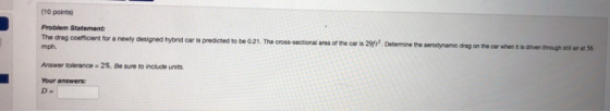 (10 points) Problem Statement: The drag coefficient for a newly deaigned hybnid car is predicted to be 021. The cross-sectional area of the caris 29 Dedermine the serodynamic drag on the car when t mph. Answer tolerance . 2%. Be sure to nude units. Your answers is driven through ste air at 56