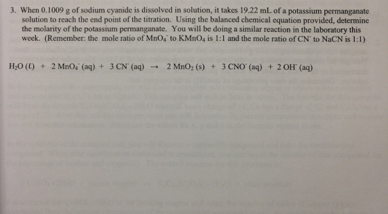 3. When 0.1009 g of sodium cyanide is dissolved in solution, it takes 19.22 mL of a potassium permanganate solution to reach the end point of the titration. Using the balanced chemical equation provided, determine the molarity of the potassium permanganate. You will be doing a similar reaction in the laboratory this week. (Remember: the mole ratio of Mno4 to KMno4 is 1:1 and the mole ratio of CN to NaCN is 1:1) H20 (l) 2 Mno4 (aq) 3 CN (aq) 2 Mno2 (s) 3 CNO (aq) 2 OH (aq)