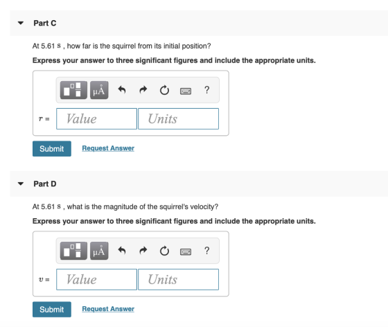 Part C At 5.61 s , how far is the squirrel from its initial position? Express your answer to three significant figures and include the appropriate units. | r= | Value Units Submit Request Answer ▼ Part D At 5.61 s, what is the magnitude of the squirrels velocity? Express your answer to three significant figures and include the appropriate units. LA U- 1 Value Units Submit Request Answer