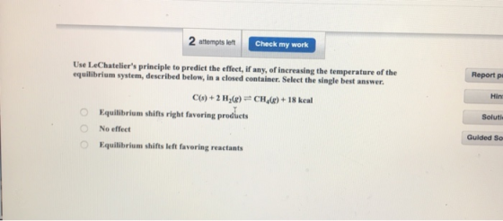 2 attempts left Check my work Use LeChateliers principle to predict the efect, if any, of increasing the temperature of the equilibrium system, described below, in a closed container. Select the single best answer. Report pr C(o)+ 2 H(RCH4+ 18 keal Hin O Equilibrium shifts right favoring products Soluti No effect Guided So Equilibrium shifts left favoring reactants