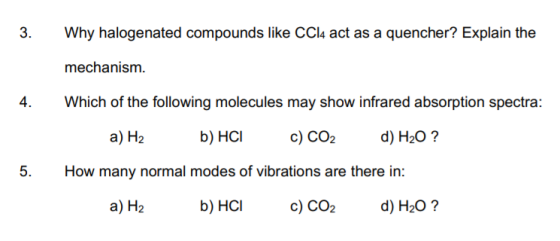 3. Why halogenated compounds like CCl4 act as a quencher? Explain the mechanism 4. Which of the following molecules may show infrared absorption spectra: a) H2 b) HC c) CO2 d) H20? 5. How many normal modes of vibrations are there in: a) H2 b) HCIc) CO2 d) H20?