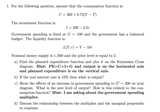 1. For the following question, assume that the consumption function is: C = 200+ 0.75(Y – T) The investment function is: I =