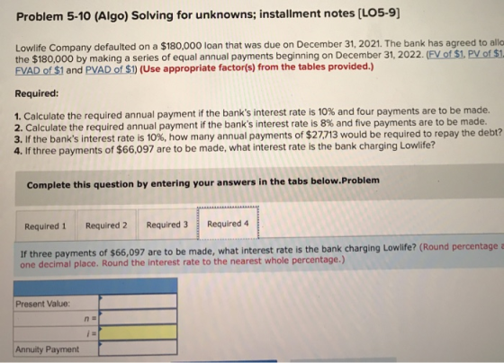 Problem 5-10 (Algo) Solving for unknowns; installment notes (LO5-9] Lowlife Company defaulted on a $180,000 loan that was due