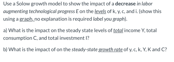 Use a Solow growth model to show the impact of a decrease in labor augmenting technological progress E on the levels of k, y,