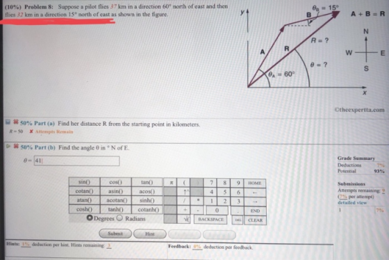 (10%) Problem 8: Suppose a pilot flies 37 krm in a direction 60° north of east and then flies 32 km in a direction 15° north of east as shown in the figure. 15° A 60 Otheexpertta.com 园蠶く a 50% Part (a) Find her distance R from the starting point in kilometers. R-50 X ttempts Remain S8 50% Part (b) Find the angle θ in N of E. Grade Summary Potential Submissions 93% 7 8 9 HOME acos) cotan) asin0 atan) cosh tanh cnh0 Atempts remaining 9 0% per attempt) detailed view acotano sinh ODegrees Radians BACKSPACE | | CLEAR Submit Hint Hints: 1% deduction per hint. Hints remaining- Feedback: 9% deduction per feedback.
