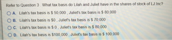 Refer to Question 3. What tax basis do Lilah and Juliet have in the shares of stock of LJ Inc? O A. Lilahs tax basis is $ 50