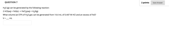 QUESTION 7 2 points Save Answer H2S (g) can be generated by the following reaction: 2 HCl(aq) + Fes(s) → FeCl2(aq) + H2S(g) W