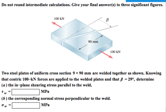 Do not round intermediate calculations. Give your final answer(s) to three significant figures. 100 kN 90 mm 100 kN Two steel plates of uniform cross section 9 x 90 mm are welded together as shown. Knowing that centric 100-kN forces are applied to the welded plates and that ß - 29°, determine (a) the in-plane shearing stress parallel to the weld, MPa corresponding normal MPa