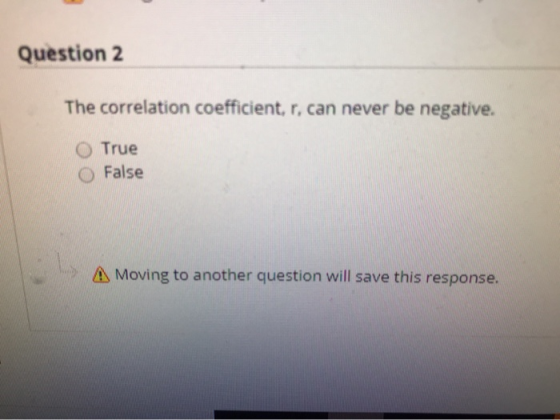 Question 2 The correlation coefficient, r, can never be negative. O True False A Moving to another question will save this re