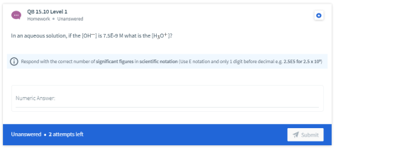 QB 15.10 Level 1 Homework. Unanswered In an aqueous solution, if the [OH-] is 7.5E-9 M what is the [H30+)? 0 Respond with the