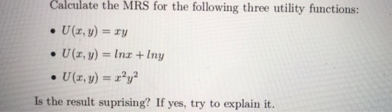Calculate the MRS for the following three utility functions: ·U(x,y) = xy . U(x,y) = lnx + lny . U(x, y) = x2y2 Is the result suprising? If yes, try to explain it.