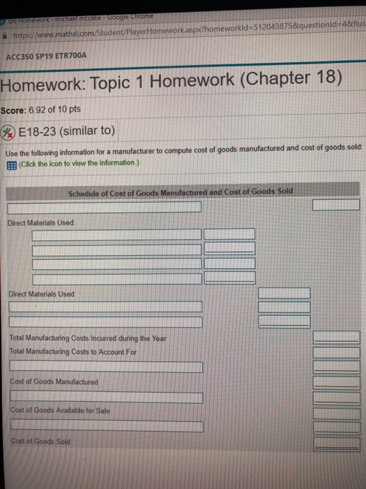 을 https://www.mathxl.com/Student PlayerHomework.aspx?homeworkld-512043875&questionld«A&flus ACC350 SP19 ETR700A Homework: Topic 1 Homework (Chapter 18) Score: 6.92 of 10 pts gel 8-23 (similar to) Use the following information for a manufacturer to compute cost of goods manufactured and cost of goods sold ( 囲(Click the icon to view the information ) Schedule of Cost of Goods Manufactured and Cost of Goods Sold Direct Materials Used Direct Materials Used Total Manufacturing Costs Incurred during the Year Total Manufacturing Costs to Account For Cost of Goods Manufactured Cost of Goods Available for Sale Cost of Goods Sold