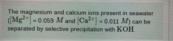 The magnesium and calcium ions present in seawater (Mg2+] = 0.059 M and (Ca2+] = 0.011 M) can be separated by selective preci