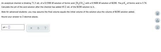 An analytical chemist is titrating 71.3 mL of a 0.5300 M solution of formic acid (H2CO2) with a 0.5600 M solution of KOH. The