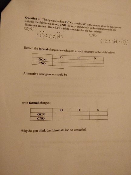 Question 3: The cyanate anion, OCN, is stable (C is the central atom in the cyanate anion); the fulminate anion, CNO, is very unstable (N is the cenitral atom in the fulminate anion). Draw Lewis (dot) structures for the two anions Crto Record the formal charges on each atom in each structure in the table below OCN CNO Alternative arrangements could be with formal charges: OCN CNO Why do you think the fulminate ion so unstable?