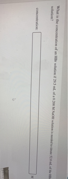What is the concentration of an HBr solution if 29.5 mL of a 0.200 M NaOH solution is needed to titrate 52.0 mL. of the HE solution? concentration: