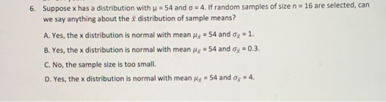 Suppose x has a distribution with u = 54 and o = 4. If random samples of size n = 16 are selected, can we say anything about
