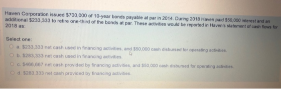 Haven Corporation issued $700,000 of 10-year bonds payable at par in 2014. During 2018 Haven paid $50,000 interest and an additional $233,333 to retire one-third of the bonds at par. These activities would be reported in Havens statement of cash flows for 2018 as: Select one: O a. $233,333 net cash used in financing activities, and $50,000 cash disbursed for operating activities O b. $283,333 net cash used in financing activities. c. $466,667 net cash provided by financing activities, and $50,000 cash disbursed for operating activities. Od. $283,333 net cash provided by financing activities